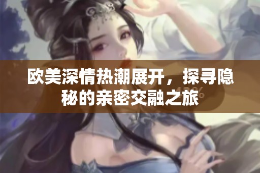 欧美深情热潮展开，探寻隐秘的亲密交融之旅