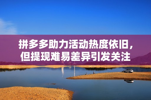 拼多多助力活动热度依旧，但提现难易差异引发关注