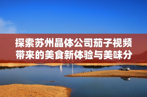 探索苏州晶体公司茄子视频带来的美食新体验与美味分享