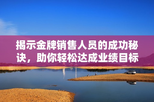 揭示金牌销售人员的成功秘诀，助你轻松达成业绩目标