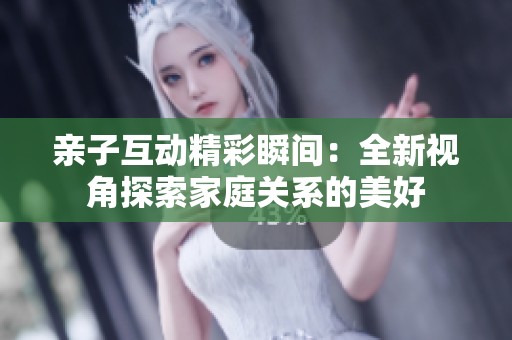 亲子互动精彩瞬间：全新视角探索家庭关系的美好