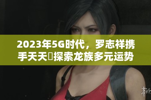 2023年5G时代，罗志祥携手天天奭探索龙族多元运势新高峰