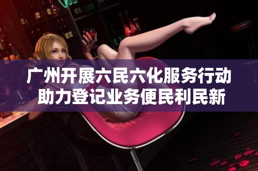 广州开展六民六化服务行动 助力登记业务便民利民新举措