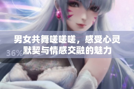 男女共舞嗟嗟嗟，感受心灵默契与情感交融的魅力