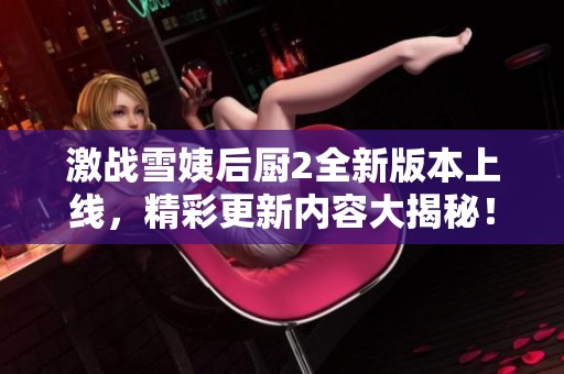 激战雪姨后厨2全新版本上线，精彩更新内容大揭秘！
