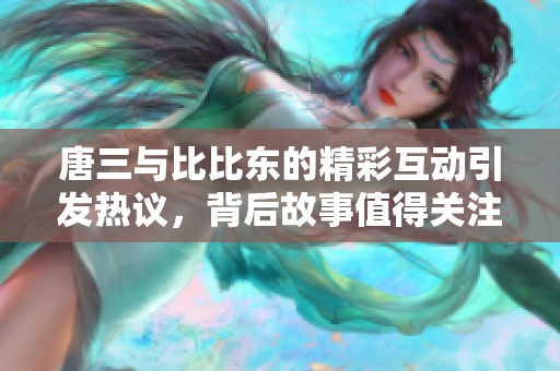 唐三与比比东的精彩互动引发热议，背后故事值得关注