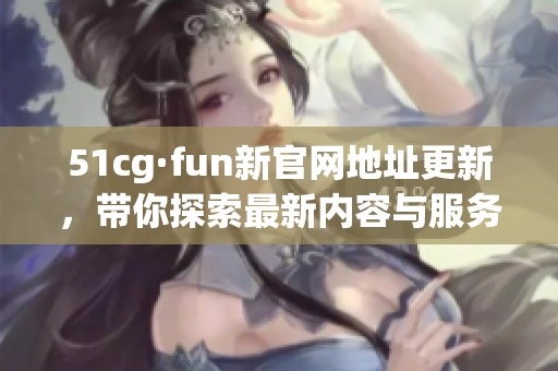 51cg·fun新官网地址更新，带你探索最新内容与服务