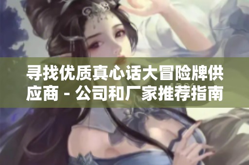 寻找优质真心话大冒险牌供应商 - 公司和厂家推荐指南