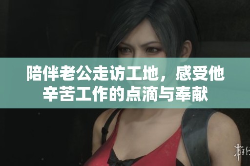 陪伴老公走访工地，感受他辛苦工作的点滴与奉献