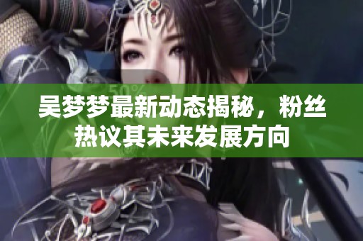 吴梦梦最新动态揭秘，粉丝热议其未来发展方向