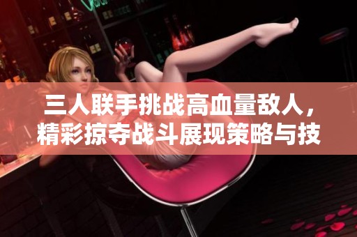 三人联手挑战高血量敌人，精彩掠夺战斗展现策略与技巧