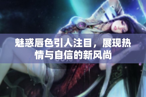 魅惑唇色引人注目，展现热情与自信的新风尚