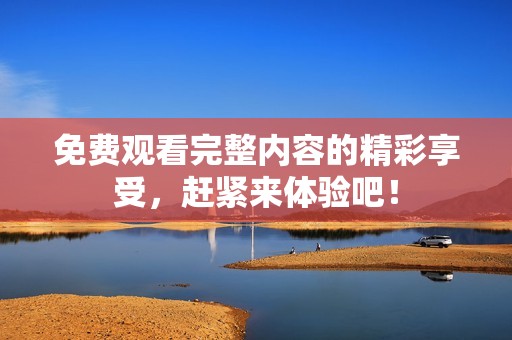 免费观看完整内容的精彩享受，赶紧来体验吧！