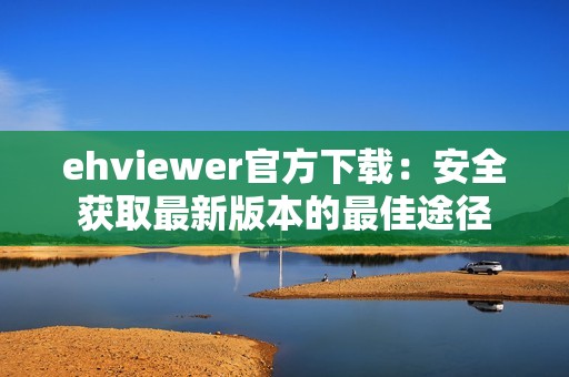 ehviewer官方下载：安全获取最新版本的最佳途径