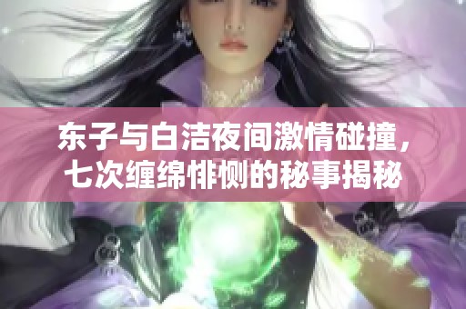 东子与白洁夜间激情碰撞，七次缠绵悱恻的秘事揭秘