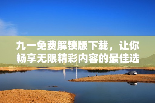九一免费解锁版下载，让你畅享无限精彩内容的最佳选择
