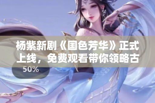 杨紫新剧《国色芳华》正式上线，免费观看带你领略古韵之美