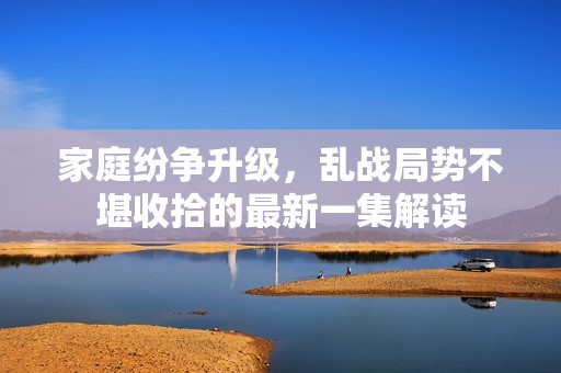 家庭纷争升级，乱战局势不堪收拾的最新一集解读