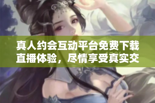 真人约会互动平台免费下载直播体验，尽情享受真实交友乐趣