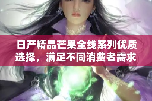 日产精品芒果全线系列优质选择，满足不同消费者需求