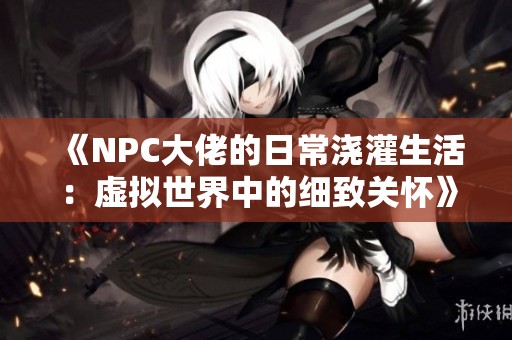 《NPC大佬的日常浇灌生活：虚拟世界中的细致关怀》