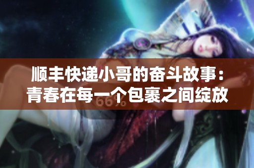 顺丰快递小哥的奋斗故事：青春在每一个包裹之间绽放