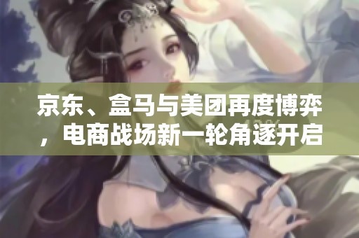 京东、盒马与美团再度博弈，电商战场新一轮角逐开启