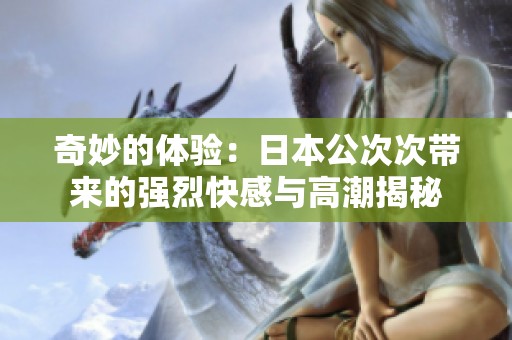 奇妙的体验：日本公次次带来的强烈快感与高潮揭秘