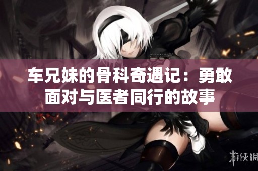 车兄妹的骨科奇遇记：勇敢面对与医者同行的故事