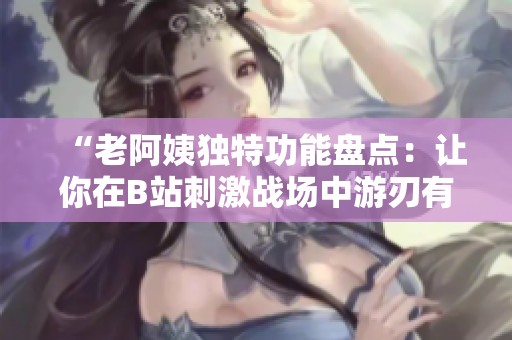 “老阿姨独特功能盘点：让你在B站刺激战场中游刃有余”