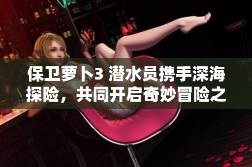 保卫萝卜3 潜水员携手深海探险，共同开启奇妙冒险之旅