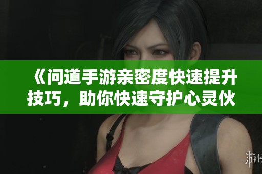 《问道手游亲密度快速提升技巧，助你快速守护心灵伙伴》