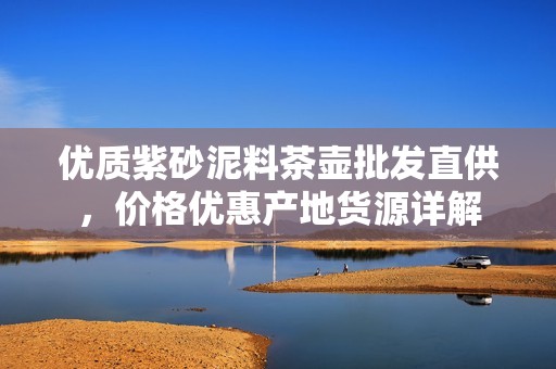 优质紫砂泥料茶壶批发直供，价格优惠产地货源详解