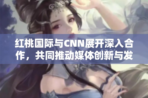 红桃国际与CNN展开深入合作，共同推动媒体创新与发展