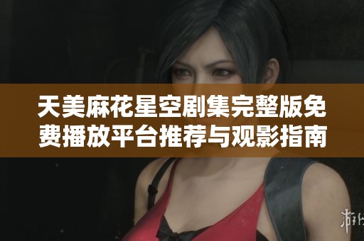 天美麻花星空剧集完整版免费播放平台推荐与观影指南