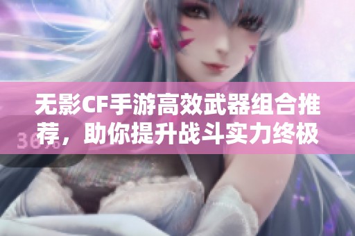 无影CF手游高效武器组合推荐，助你提升战斗实力终极攻略