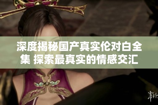 深度揭秘国产真实伦对白全集 探索最真实的情感交汇瞬间