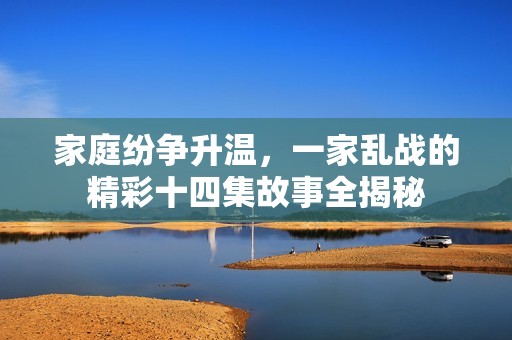 家庭纷争升温，一家乱战的精彩十四集故事全揭秘