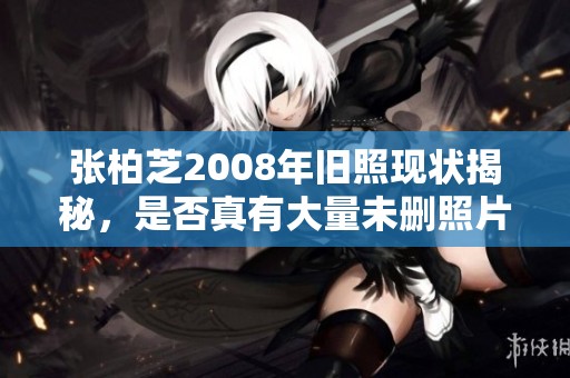 张柏芝2008年旧照现状揭秘，是否真有大量未删照片存在揭秘