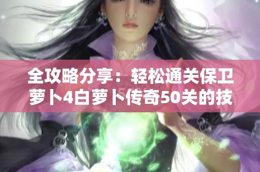 全攻略分享：轻松通关保卫萝卜4白萝卜传奇50关的技巧与策略