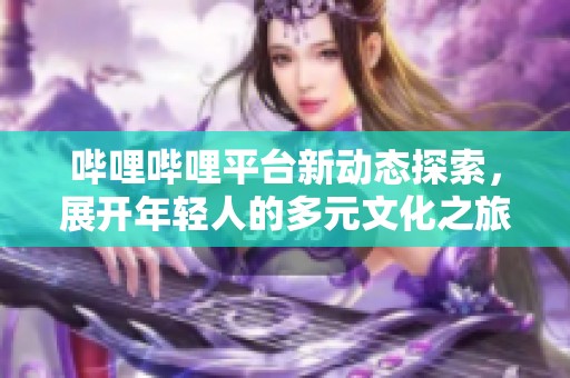 哔哩哔哩平台新动态探索，展开年轻人的多元文化之旅