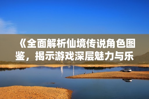 《全面解析仙境传说角色图鉴，揭示游戏深层魅力与乐趣》
