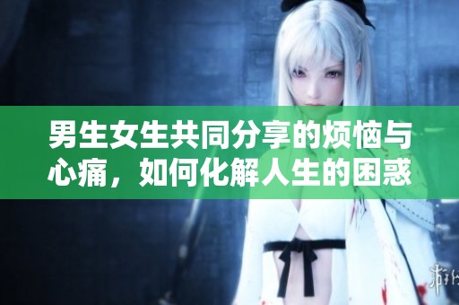 男生女生共同分享的烦恼与心痛，如何化解人生的困惑与挑战
