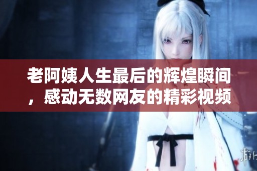 老阿姨人生最后的辉煌瞬间，感动无数网友的精彩视频
