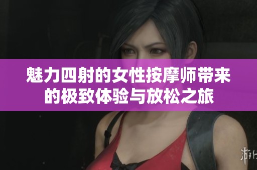 魅力四射的女性按摩师带来的极致体验与放松之旅