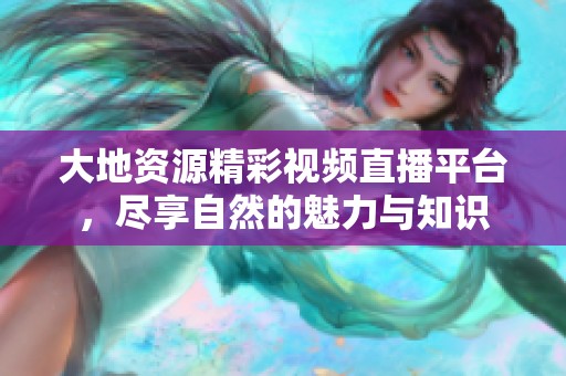 大地资源精彩视频直播平台，尽享自然的魅力与知识