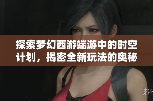 探索梦幻西游端游中的时空计划，揭密全新玩法的奥秘与乐趣