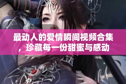 最动人的爱情瞬间视频合集，珍藏每一份甜蜜与感动