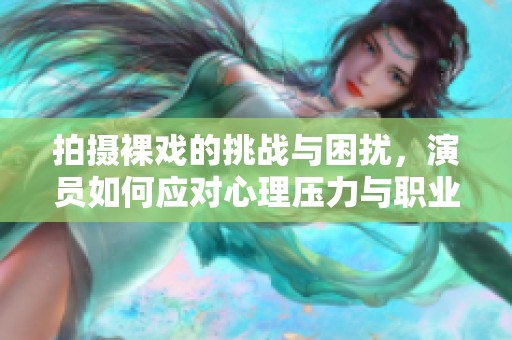 拍摄裸戏的挑战与困扰，演员如何应对心理压力与职业道德