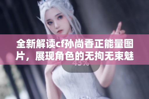 全新解读cf孙尚香正能量图片，展现角色的无拘无束魅力与活力